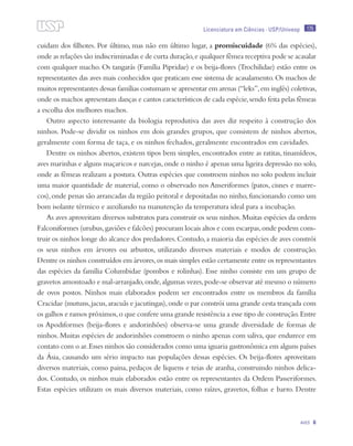 175
Aves 6
Licenciatura em Ciências · USP/Univesp
cuidam dos filhotes. Por último, mas não em último lugar, a promiscuidade (6% das espécies),
onde as relações são indiscriminadas e de curta duração,e qualquer fêmea receptiva pode se acasalar
com qualquer macho. Os tangarás (Família Pipridae) e os beija-flores (Trochilidae) estão entre os
representantes das aves mais conhecidos que praticam esse sistema de acasalamento. Os machos de
muitos representantes dessas famílias costumam se apresentar em arenas (“leks”,em inglês) coletivas,
onde os machos apresentam danças e cantos característicos de cada espécie,sendo feita pelas fêmeas
a escolha dos melhores machos.
Outro aspecto interessante da biologia reprodutiva das aves diz respeito à construção dos
ninhos. Pode-se dividir os ninhos em dois grandes grupos, que consistem de ninhos abertos,
geralmente com forma de taça, e os ninhos fechados, geralmente encontrados em cavidades.
Dentre os ninhos abertos, existem tipos bem simples, encontrados entre as ratitas, tinamídeos,
aves marinhas e alguns maçaricos e narcejas,onde o ninho é apenas uma ligeira depressão no solo,
onde as fêmeas realizam a postura. Outras espécies que constroem ninhos no solo podem incluir
uma maior quantidade de material, como o observado nos Anseriformes (patos, cisnes e marre-
cos),onde penas são arrancadas da região peitoral e depositadas no ninho,funcionando como um
bom isolante térmico e auxiliando na manutenção da temperatura ideal para a incubação.
As aves aproveitam diversos substratos para construir os seus ninhos.Muitas espécies da ordem
Falconiformes (urubus,gaviões e falcões) procuram locais altos e com escarpas,onde podem cons-
truir os ninhos longe do alcance dos predadores.Contudo,a maioria das espécies de aves constrói
os seus ninhos em árvores ou arbustos, utilizando diversos materiais e modos de construção.
Dentre os ninhos construídos em árvores,os mais simples estão certamente entre os representantes
das espécies da família Columbidae (pombos e rolinhas). Esse ninho consiste em um grupo de
gravetos amontoado e mal-arranjado,onde,algumas vezes,pode-se observar até mesmo o número
de ovos postos. Ninhos mais elaborados podem ser encontrados entre os membros da família
Cracidae (mutuns,jacus,aracuãs e jacutingas),onde o par constrói uma grande cesta trançada com
os galhos e ramos próximos,o que confere uma grande resistência a esse tipo de construção.Entre
os Apodiformes (beija-flores e andorinhões) observa-se uma grande diversidade de formas de
ninhos. Muitas espécies de andorinhões constroem o ninho apenas com saliva, que endurece em
contato com o ar.Esses ninhos são considerados como uma iguaria gastronômica em alguns países
da Ásia, causando um sério impacto nas populações dessas espécies. Os beija-flores aproveitam
diversos materiais, como paina, pedaços de liquens e teias de aranha, construindo ninhos delica-
dos. Contudo, os ninhos mais elaborados estão entre os representantes da Ordem Passeriformes.
Estas espécies utilizam os mais diversos materiais, como raízes, gravetos, folhas e barro. Dentre
 