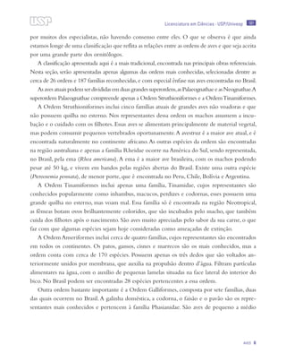 181
Aves 6
Licenciatura em Ciências · USP/Univesp
por muitos dos especialistas, não havendo consenso entre eles. O que se observa é que ainda
estamos longe de uma classificação que reflita as relações entre as ordens de aves e que seja aceita
por uma grande parte dos ornitólogos.
A classificação apresentada aqui é a mais tradicional,encontrada nas principais obras referenciais.
Nesta seção, serão apresentadas apenas algumas das ordens mais conhecidas, selecionadas dentre as
cerca de 26 ordens e 187 famílias reconhecidas,e com especial ênfase nas aves encontradas no Brasil.
Asavesatuaispodemserdivididasemduasgrandessuperordens,asPalaeognathaeeasNeognathae.A
superordem Palaeognathae compreende apenas a Ordem Struthioniformes e a OrdemTinamiformes.
A Ordem Struthioniformes inclui cinco famílias atuais de grandes aves não voadoras e que
não possuem quilha no esterno. Nos representantes dessa ordem os machos assumem a incu-
bação e o cuidado com os filhotes. Essas aves se alimentam principalmente de material vegetal,
mas podem consumir pequenos vertebrados oportunamente.A avestruz é a maior ave atual, e é
encontrada naturalmente no continente africano.As outras espécies da ordem são encontradas
na região australiana e apenas a família Rheidae ocorre na América do Sul, sendo representada,
no Brasil, pela ema (Rhea americana).A ema é a maior ave brasileira, com os machos podendo
pesar até 50 kg, e vivem em bandos pelas regiões abertas do Brasil. Existe uma outra espécie
(Pterocnemia pennata), de menor porte, que é encontrada no Peru, Chile, Bolívia e Argentina.
A Ordem Tinamiformes inclui apenas uma família, Tinamidae, cujos representantes são
conhecidos popularmente como inhambus, macucos, perdizes e codornas, esses possuem uma
grande quilha no esterno, mas voam mal. Essa família só é encontrada na região Neotropical,
as fêmeas botam ovos brilhantemente coloridos, que são incubados pelo macho, que também
cuida dos filhotes após o nascimento. São aves muito apreciadas pelo sabor da sua carne, o que
faz com que algumas espécies sejam hoje consideradas como ameaçadas de extinção.
A Ordem Anseriformes inclui cerca de quatro famílias,cujos representantes são encontrados
em todos os continentes. Os patos, gansos, cisnes e marrecos são os mais conhecidos, mas a
ordem conta com cerca de 170 espécies. Possuem apenas os três dedos que são voltados an-
teriormente unidos por membrana, que auxilia na propulsão dentro d’água. Filtram partículas
alimentares na água, com o auxílio de pequenas lamelas situadas na face lateral do interior do
bico. No Brasil podem ser encontradas 28 espécies pertencentes a essa ordem.
Outra ordem bastante importante é a Ordem Galliformes, composta por sete famílias, duas
das quais ocorrem no Brasil.A galinha doméstica, a codorna, o faisão e o pavão são os repre-
sentantes mais conhecidos e pertencem à família Phasianidae. São aves de pequeno a médio
 