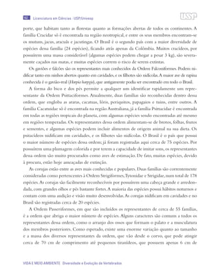182
VIDA E MEIO AMBIENTE Diversidade e Evolução de Vertebrados
Licenciatura em Ciências · USP/Univesp
porte, que habitam tanto as florestas quanto as formações abertas de todos os continentes. A
família Cracidae só é encontrada na região neotropical, e entre os seus membros encontram-se
os mutuns, jacus, aracuãs e jacutingas. O Brasil é o segundo país com a maior diversidade de
espécies dessa família (24 espécies), ficando atrás apenas da Colômbia. Muitos cracídeos, por
possuírem uma massa considerável (algumas espécies podem chegar a pesar 3 kg), são severa-
mente caçados nas matas, e muitas espécies correm o risco de serem extintas.
Os gaviões e falcões são os representantes mais conhecidos da Ordem Falconiformes. Podem ni-
dificar tanto em ninhos abertos quanto em cavidades,e os filhotes são nidícolas.A maior ave de rapina
conhecida é o gavião-real (Harpia harpyja),que antigamente podia ser encontrado em todo o Brasil.
A forma do bico e dos pés permite a qualquer um identificar rapidamente um repre-
sentante da Ordem Psittaciformes. Atualmente, duas famílias são reconhecidas dentro dessa
ordem, que engloba as araras, cacatuas, lóris, periquitos, papagaios e tuins, entre outros. A
família Cacatuidae só é encontrada na região Australiana, já a família Psittacidae é encontrada
em todas as regiões tropicais do planeta, com algumas espécies sendo encontradas até mesmo
em regiões temperadas. Os representantes dessa ordem alimentam-se de brotos, folhas, frutos
e sementes, e algumas espécies podem incluir alimentos de origem animal na sua dieta. Os
psitacídeos nidificam em cavidades, e os filhotes são nidícolas. O Brasil é o país que possui
o maior número de espécies dessa ordem; já foram registradas aqui cerca de 75 espécies. Por
possuírem uma plumagem colorida e por terem a capacidade de imitar sons,os representantes
dessa ordem são muito procurados como aves de estimação. De fato, muitas espécies, devido
à procura, estão hoje ameaçadas de extinção.
As corujas estão entre as aves mais conhecidas e populares. Duas famílias são correntemente
consideradas como pertencentes à Ordem Strigiformes,Tytonidae e Strigidae,num total de 178
espécies.As corujas são facilmente reconhecíveis por possuírem uma cabeça grande e arredon-
dada, com grandes olhos e pés bastante fortes.A maioria das espécies possui hábitos noturnos e
contam com uma audição e visão muito desenvolvidas.As corujas nidificam em cavidades e no
Brasil são registradas cerca de 20 espécies.
A Ordem Passeriformes, em que são incluídos os representantes de cerca de 55 famílias,
é a ordem que abriga o maior número de espécies.Alguns caracteres são comuns a todos os
representantes dessa ordem, como o arranjo dos ossos que formam o palato e a musculatura
dos membros posteriores. Como esperado, existe uma enorme variação quanto ao tamanho
e a massa dos diversos representantes da ordem, que vão desde o corvo, que pode atingir
cerca de 70 cm de comprimento até pequenos tiranídeos, que possuem apenas 6 cm de
 