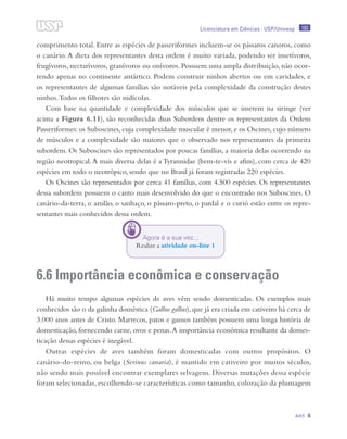 183
Aves 6
Licenciatura em Ciências · USP/Univesp
comprimento total. Entre as espécies de passeriformes incluem-se os pássaros canoros, como
o canário. A dieta dos representantes desta ordem é muito variada, podendo ser insetívoros,
frugívoros, nectarívoros, granívoros ou onívoros. Possuem uma ampla distribuição, não ocor-
rendo apenas no continente antártico. Podem construir ninhos abertos ou em cavidades, e
os representantes de algumas famílias são notáveis pela complexidade da construção destes
ninhos.Todos os filhotes são nidícolas.
Com base na quantidade e complexidade dos músculos que se inserem na siringe (ver
acima a Figura 6.11), são reconhecidas duas Subordens dentre os representantes da Ordem
Passeriformes: os Suboscines, cuja complexidade muscular é menor, e os Oscines, cujo número
de músculos e a complexidade são maiores que o observado nos representantes da primeira
subordem. Os Suboscines são representados por poucas famílias, a maioria delas ocorrendo na
região neotropical.A mais diversa delas é a Tyrannidae (bem-te-vis e afins), com cerca de 420
espécies em todo o neotrópico, sendo que no Brasil já foram registradas 220 espécies.
Os Oscines são representados por cerca 41 famílias, com 4.500 espécies. Os representantes
dessa subordem possuem o canto mais desenvolvido do que o encontrado nos Suboscines. O
canário-da-terra, o azulão, o sanhaço, o pássaro-preto, o pardal e o curió estão entre os repre-
sentantes mais conhecidos dessa ordem.
6.6 Importância econômica e conservação
Há muito tempo algumas espécies de aves vêm sendo domesticadas. Os exemplos mais
conhecidos são o da galinha doméstica (Gallus gallus),que já era criada em cativeiro há cerca de
3.000 anos antes de Cristo. Marrecos, patos e gansos também possuem uma longa história de
domesticação, fornecendo carne, ovos e penas.A importância econômica resultante da domes-
ticação dessas espécies é inegável.
Outras espécies de aves também foram domesticadas com outros propósitos. O
canário-do-reino, ou belga (Serinus canaria), é mantido em cativeiro por muitos séculos,
não sendo mais possível encontrar exemplares selvagens. Diversas mutações dessa espécie
foram selecionadas, escolhendo-se características como tamanho, coloração da plumagem
Agora é a sua vez...
Realize a atividade on-line 1
 