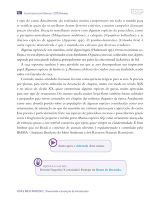 184
VIDA E MEIO AMBIENTE Diversidade e Evolução de Vertebrados
Licenciatura em Ciências · USP/Univesp
e tipo de canto. Anualmente são realizados muitos campeonatos em todo o mundo para
se verificar quais são os melhores dentre diversos critérios, e muitos campeões alcançam
preços elevados. Situação semelhante ocorre com algumas espécies de psitacídeos, como
o periquito-australiano (Melopsittacus undulatus), a calopsita (Nymphicus hollandicus) e as
diversas espécies de agapornis (Agapornis spp.). O pombo-doméstico (Columba livia) é
outra espécie domesticada e que é mantida em cativeiro por diversos criadores.
Algumas espécies de aves marinhas,como alguns biguás (Phalacrocorax spp.),vivem em imensas co-
lônias,e os seus dejetos são aproveitados como fertilizante.O guano,como são conhecidos esses dejetos,
responde por uma grande indústria,principalmente nos países da costa oriental daAmérica do Sul.
A caça esportiva também é uma atividade em que as aves desempenham um importante
papel.Algumas espécies de faisões (e.g.Phasianus colchicus) são criados com essa finalidade,sendo
soltos em fazendas de caça.
Contudo, muitas atividades humanas tiveram consequências trágicas para as aves.A procura
por plumas, para serem utilizadas na decoração de chapéus, muito em moda no século XIX
e no início do século XX, quase exterminou algumas espécies de garças, muito apreciadas
para esse tipo de ornamento. Do mesmo modo, muitos beija-flores também foram coletados
e preparados para serem costurados aos chapéus das senhoras elegantes da época. Atualmente
existe uma absurda pressão sobre as populações de algumas espécies consideradas como aves
ornamentais, de estimação ou que são mantidas em cativeiro apenas para a apreciação do canto.
Essa pressão é particularmente forte nas espécies de psitacídeos, tucanos e passeriformes graní-
voros e frugívoros de pequeno e médio porte.Muitas espécies hoje estão seriamente ameaçadas
de extinção graças a esse terrível comércio, que opera quase sempre na clandestinidade. É bom
lembrar que, no Brasil, o comércio de animais silvestres é regulamentado e controlado pelo
IBAMA – Instituto Brasileiro do Meio Ambiente e dos Recursos Naturais Renováveis.
Assista agora à vídeoaula desta semana.
Agora é a sua vez...
Dúvidas? Sugestões? Curiosidades? Participe do fórum de discussão.
 