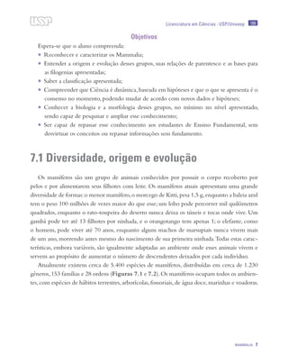 189
MAMMALIA 7
Licenciatura em Ciências · USP/Univesp
Objetivos
Espera-se que o aluno compreenda:
•	 Reconhecer e caracterizar os Mammalia;
•	 Entender a origem e evolução desses grupos, suas relações de parentesco e as bases para
as filogenias apresentadas;
•	 Saber a classificação apresentada;
•	 Compreender que Ciência é dinâmica,baseada em hipóteses e que o que se apresenta é o
consenso no momento, podendo mudar de acordo com novos dados e hipóteses;
•	 Conhecer a biologia e a morfologia desses grupos, no mínimo no nível apresentado,
sendo capaz de pesquisar e ampliar esse conhecimento;
•	 Ser capaz de repassar esse conhecimento aos estudantes de Ensino Fundamental, sem
desvirtuar os conceitos ou repassar informações sem fundamento.
7.1 Diversidade, origem e evolução
Os mamíferos são um grupo de animais conhecidos por possuir o corpo recoberto por
pelos e por alimentarem seus filhotes com leite. Os mamíferos atuais apresentam uma grande
diversidade de formas:o menor mamífero,o morcego de Kitti,pesa 1,5 g,enquanto a baleia azul
tem o peso 100 milhões de vezes maior do que esse; um lobo pode percorrer mil quilômetros
quadrados, enquanto o rato-toupeira do deserto nunca deixa os túneis e tocas onde vive. Um
gambá pode ter até 13 filhotes por ninhada, e o orangotango tem apenas 1; o elefante, como
o homem, pode viver até 70 anos, enquanto alguns machos de marsupiais nunca vivem mais
de um ano, morrendo antes mesmo do nascimento de sua primeira ninhada.Todas estas carac-
terísticas, embora variáveis, são igualmente adaptadas ao ambiente onde esses animais vivem e
servem ao propósito de aumentar o número de descendentes deixados por cada indivíduo.
Atualmente existem cerca de 5.400 espécies de mamíferos, distribuídas em cerca de 1.230
gêneros,153 famílias e 28 ordens (Figuras 7.1 e 7.2).Os mamíferos ocupam todos os ambien-
tes,com espécies de hábitos terrestres,arborícolas,fossoriais,de água doce,marinhas e voadoras.
 