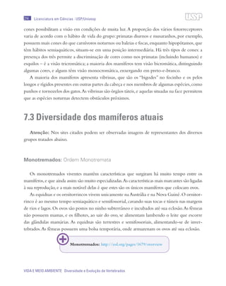 214
VIDA E MEIO AMBIENTE Diversidade e Evolução de Vertebrados
Licenciatura em Ciências · USP/Univesp
cones possibilitam a visão em condições de muita luz.A proporção dos vários fotorreceptores
varia de acordo com o hábito de vida do grupo: primatas diurnos e musaranhos, por exemplo,
possuem mais cones do que carnívoros noturnos ou baleias e focas,enquanto hipopótamos,que
têm hábitos semiaquáticos, situam-se em uma posição intermediária. Há três tipos de cones: a
presença dos três permite a discriminação de cores como nos primatas (incluindo humanos) e
esquilos – é a visão tricromática; a maioria dos mamíferos tem visão bicromática, distinguindo
algumas cores, e alguns têm visão monocromática, enxergando em preto-e-branco.
A maioria dos mamíferos apresenta vibrissas, que são os “bigodes” no focinho e os pelos
longos e rígidos presentes em outras partes da cabeça e nos membros de algumas espécies,como
punhos e tornozelos dos gatos.As vibrissas são órgãos táteis,e aquelas situadas na face permitem
que as espécies noturnas detectem obstáculos próximos.
7.3 Diversidade dos mamíferos atuais
Atenção: Nos sites citados podem ser observadas imagens de representantes dos diversos
grupos tratados abaixo.
Monotremados: Ordem Monotremata
Os monotremados viventes mantêm características que surgiram há muito tempo entre os
mamíferos,e que ainda assim são muito especializadas.As características mais marcantes são ligadas
à sua reprodução, e a mais notável delas é que estes são os únicos mamíferos que colocam ovos.
As equidnas e os ornitorrincos vivem unicamente na Austrália e na Nova Guiné.O ornitor-
rinco é ao mesmo tempo semiaquático e semifossorial, cavando suas tocas e túneis nas margens
de rios e lagos. Os ovos são postos no ninho subterrâneo e incubados até sua eclosão.As fêmeas
não possuem mamas, e os filhotes, ao sair do ovo, se alimentam lambendo o leite que escorre
das glândulas mamárias. As equidnas são terrestres e semifossoriais, alimentando-se de inver-
tebrados.As fêmeas possuem uma bolsa temporária, onde armazenam os ovos até sua eclosão.
Monotremados: http://eol.org/pages/1679/overview
 
