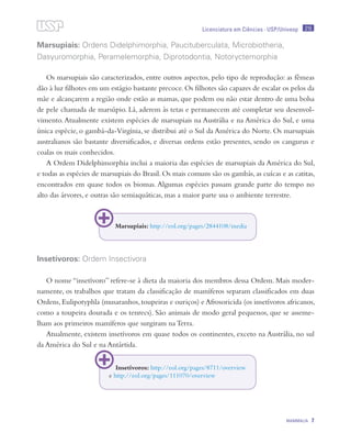 215
MAMMALIA 7
Licenciatura em Ciências · USP/Univesp
Marsupiais: Ordens Didelphimorphia, Paucituberculata, Microbiotheria,
Dasyuromorphia, Peramelemorphia, Diprotodontia, Notoryctemorphia
Os marsupiais são caracterizados, entre outros aspectos, pelo tipo de reprodução: as fêmeas
dão à luz filhotes em um estágio bastante precoce. Os filhotes são capazes de escalar os pelos da
mãe e alcançarem a região onde estão as mamas, que podem ou não estar dentro de uma bolsa
de pele chamada de marsúpio. Lá, aderem às tetas e permanecem até completar seu desenvol-
vimento.Atualmente existem espécies de marsupiais na Austrália e na América do Sul, e uma
única espécie, o gambá-da-Virgínia, se distribui até o Sul da América do Norte. Os marsupiais
australianos são bastante diversificados, e diversas ordens estão presentes, sendo os cangurus e
coalas os mais conhecidos.
A Ordem Didelphimorphia inclui a maioria das espécies de marsupiais da América do Sul,
e todas as espécies de marsupiais do Brasil. Os mais comuns são os gambás, as cuícas e as catitas,
encontrados em quase todos os biomas. Algumas espécies passam grande parte do tempo no
alto das árvores, e outras são semiaquáticas, mas a maior parte usa o ambiente terrestre.
Insetívoros: Ordem Insectivora
O nome “insetívoro” refere-se à dieta da maioria dos membros dessa Ordem. Mais moder-
namente, os trabalhos que tratam da classificação de mamíferos separam classificados em duas
Ordens, Eulipotyphla (musaranhos, toupeiras e ouriços) e Afrosoricida (os insetívoros africanos,
como a toupeira dourada e os tenrecs). São animais de modo geral pequenos, que se asseme-
lham aos primeiros mamíferos que surgiram na Terra.
Atualmente, existem insetívoros em quase todos os continentes, exceto na Austrália, no sul
da América do Sul e na Antártida.
Marsupiais: http://eol.org/pages/2844108/media
Insetívoros: http://eol.org/pages/8711/overview
e http://eol.org/pages/111070/overview
 