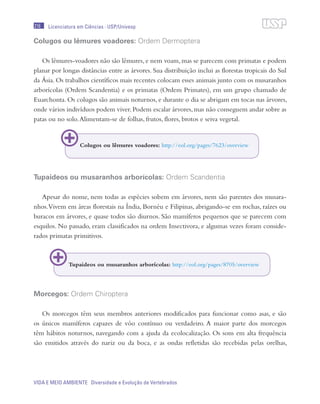 216
VIDA E MEIO AMBIENTE Diversidade e Evolução de Vertebrados
Licenciatura em Ciências · USP/Univesp
Colugos ou lêmures voadores: Ordem Dermoptera
Os lêmures-voadores não são lêmures, e nem voam, mas se parecem com primatas e podem
planar por longas distâncias entre as árvores. Sua distribuição inclui as florestas tropicais do Sul
da Ásia. Os trabalhos científicos mais recentes colocam esses animais junto com os musaranhos
arborícolas (Ordem Scandentia) e os primatas (Ordem Primates), em um grupo chamado de
Euarchonta. Os colugos são animais noturnos, e durante o dia se abrigam em tocas nas árvores,
onde vários indivíduos podem viver.Podem escalar árvores,mas não conseguem andar sobre as
patas ou no solo.Alimentam-se de folhas, frutos, flores, brotos e seiva vegetal.
Tupaideos ou musaranhos arborícolas: Ordem Scandentia
Apesar do nome, nem todas as espécies sobem em árvores, nem são parentes dos musara-
nhos.Vivem em áreas florestais na Índia, Bornéu e Filipinas, abrigando-se em rochas, raízes ou
buracos em árvores, e quase todos são diurnos. São mamíferos pequenos que se parecem com
esquilos. No passado, eram classificados na ordem Insectivora, e algumas vezes foram conside-
rados primatas primitivos.
Morcegos: Ordem Chiroptera
Os morcegos têm seus membros anteriores modificados para funcionar como asas, e são
os únicos mamíferos capazes de vôo contínuo ou verdadeiro. A maior parte dos morcegos
têm hábitos noturnos, navegando com a ajuda da ecolocalização. Os sons em alta frequência
são emitidos através do nariz ou da boca, e as ondas refletidas são recebidas pelas orelhas,
Colugos ou lêmures voadores: http://eol.org/pages/7623/overview
Tupaideos ou musaranhos arborícolas: http://eol.org/pages/8705/overview
 
