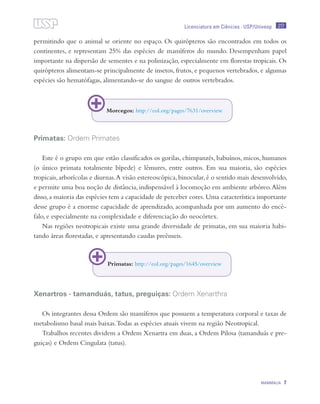 217
MAMMALIA 7
Licenciatura em Ciências · USP/Univesp
permitindo que o animal se oriente no espaço. Os quirópteros são encontrados em todos os
continentes, e representam 25% das espécies de mamíferos do mundo. Desempenham papel
importante na dispersão de sementes e na polinização, especialmente em florestas tropicais. Os
quirópteros alimentam-se principalmente de insetos, frutos, e pequenos vertebrados, e algumas
espécies são hematófagas, alimentando-se do sangue de outros vertebrados.
Primatas: Ordem Primates
Este é o grupo em que estão classificados os gorilas, chimpanzés, babuínos, micos, humanos
(o único primata totalmente bípede) e lêmures, entre outros. Em sua maioria, são espécies
tropicais,arborícolas e diurnas.A visão estereoscópica,binocular,é o sentido mais desenvolvido,
e permite uma boa noção de distância, indispensável à locomoção em ambiente arbóreo.Além
disso, a maioria das espécies tem a capacidade de perceber cores. Uma característica importante
desse grupo é a enorme capacidade de aprendizado, acompanhada por um aumento do encé-
falo, e especialmente na complexidade e diferenciação do neocórtex.
Nas regiões neotropicais existe uma grande diversidade de primatas, em sua maioria habi-
tando áreas florestadas, e apresentando caudas preênseis.
Xenartros - tamanduás, tatus, preguiças: Ordem Xenarthra
Os integrantes dessa Ordem são mamíferos que possuem a temperatura corporal e taxas de
metabolismo basal mais baixas.Todas as espécies atuais vivem na região Neotropical.
Trabalhos recentes dividem a Ordem Xenartra em duas, a Ordem Pilosa (tamanduás e pre-
guiças) e Ordem Cingulata (tatus).
Morcegos: http://eol.org/pages/7631/overview
Primatas: http://eol.org/pages/1645/overview
 