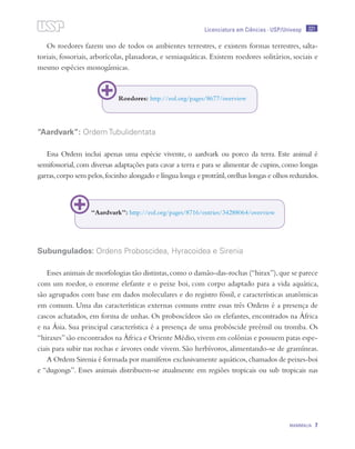 221
MAMMALIA 7
Licenciatura em Ciências · USP/Univesp
Os roedores fazem uso de todos os ambientes terrestres, e existem formas terrestres, salta-
toriais, fossoriais, arborícolas, planadoras, e semiaquáticas. Existem roedores solitários, sociais e
mesmo espécies monogâmicas.
“Aardvark”: Ordem Tubulidentata
Essa Ordem inclui apenas uma espécie vivente, o aardvark ou porco da terra. Este animal é
semifossorial,com diversas adaptações para cavar a terra e para se alimentar de cupins,como longas
garras,corpo sem pelos,focinho alongado e língua longa e protrátil,orelhas longas e olhos reduzidos.
Subungulados: Ordens Proboscidea, Hyracoidea e Sirenia
Esses animais de morfologias tão distintas,como o damão-das-rochas (“hirax”),que se parece
com um roedor, o enorme elefante e o peixe boi, com corpo adaptado para a vida aquática,
são agrupados com base em dados moleculares e do registro fóssil, e características anatômicas
em comum. Uma das características externas comuns entre essas três Ordens é a presença de
cascos achatados, em forma de unhas. Os proboscídeos são os elefantes, encontrados na África
e na Ásia. Sua principal característica é a presença de uma probóscide preênsil ou tromba. Os
“hiraxes”são encontrados na África e Oriente Médio,vivem em colônias e possuem patas espe-
ciais para subir nas rochas e árvores onde vivem. São herbívoros, alimentando-se de gramíneas.
A Ordem Sirenia é formada por mamíferos exclusivamente aquáticos,chamados de peixes-boi
e “dugongs”. Esses animais distribuem-se atualmente em regiões tropicais ou sub tropicais nas
Roedores: http://eol.org/pages/8677/overview
“Aardvark”: http://eol.org/pages/8716/entries/34288064/overview
 