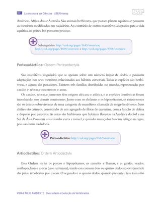 222
VIDA E MEIO AMBIENTE Diversidade e Evolução de Vertebrados
Licenciatura em Ciências · USP/Univesp
Américas,África,Ásia eAustrália.São animais herbívoros,que pastam plantas aquáticas e possuem
os membros modificados em nadadeiras.Ao contrário de outros mamíferos adaptados para a vida
aquática, os peixes-boi possuem pescoço.
Perissodáctilos: Ordem Perissodactyla
São mamíferos ungulados que se apoiam sobre um número ímpar de dedos, e possuem
adaptações nos seus membros relacionadas aos hábitos cursoriais.Todas as espécies são herbí-
voras, e alguns são pastadores. Existem três famílias distribuídas no mundo, representadas por
cavalos e zebras, rinocerontes e antas.
Os cavalos, zebras, e jumentos têm origem africana e asiática, e as espécies domésticas foram
introduzidas nos demais continentes. Junto com os elefantes e os hipopótamos, os rinocerontes
são os únicos sobreviventes de uma categoria de mamíferos chamada de mega-herbívoros. Seus
chifres são córneos, consistindo de um agregado de fibras de queratina, com a função de defesa
e disputas por parceiros.As antas são herbívoros que habitam florestas na América do Sul e no
Sul da Ásia. Possuem uma tromba curta e móvel, e quando ameaçados buscam refúgio na água,
pois são bons nadadores.
Artiodáctilos: Ordem Artiodactyla
Essa Ordem inclui os porcos e hipopótamos, os camelos e lhamas, e as girafas, veados,
antílopes,bois e cabras (que ruminam),tendo em comum dois ou quatro dedos na extremidade
das patas, recobertos por cascos. O segundo e o quinto dedos, quando presentes, têm tamanho
Subungulados: http://eol.org/pages/1643/overview,
http://eol.org/pages/1690/overview e http://eol.org/pages/8708/overview
Perissodáctilos: http://eol.org/pages/1667/overview
 