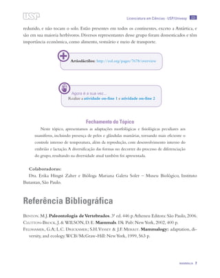 223
MAMMALIA 7
Licenciatura em Ciências · USP/Univesp
reduzido, e não tocam o solo. Estão presentes em todos os continentes, exceto a Antártica, e
são em sua maioria herbívoros. Diversos representantes desse grupo foram domesticados e têm
importância econômica, como alimento, vestuário e meio de transporte.
Fechamento do Tópico
Neste tópico, apresentamos as adaptações morfológicas e fisiológicas peculiares aos
mamíferos, incluindo presença de pelos e glândulas mamárias, tornando mais eficiente o
controle interno de temperatura, além da reprodução, com desenvolvimento interno do
embrião e lactação.A diversificação das formas no decorrer do processo de diferenciação
do grupo, resultando na diversidade atual também foi apresentada.
Colaboradoras:
Dra. Erika Hingst Zaher e Bióloga Mariana Galera Soler – Museu Biológico, Instituto
Butantan, São Paulo.
Referência Bibliográfica
Benton. M.J. Paleontologia deVertebrados. 3ª ed. 446 p.Atheneu Editora: São Paulo, 2006.
Clutton-Brock, J. & WILSON, D. E. Mammals. Dk Pub: NewYork, 2002, 400 p.
Feldhamer, G.A; L.C. Drickamer; S.H.Vessey & J.F. Merrit. Mammalogy: adaptation, di-
versity, and ecology.WCB/McGraw-Hill: NewYork, 1999, 563 p.
Artiodáctilos: http://eol.org/pages/7678/overview
Agora é a sua vez...
Realize a atividade on-line 1 e atividade on-line 2
 