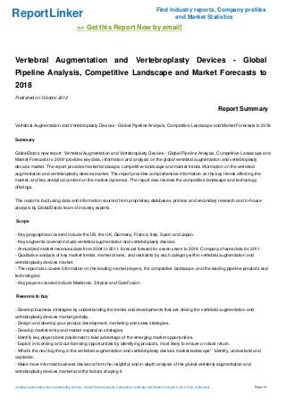 Find Industry reports, Company profiles
ReportLinker                                                                                                    and Market Statistics
                                              >> Get this Report Now by email!



Vertebral Augmentation and Vertebroplasty Devices - Global
Pipeline Analysis, Competitive Landscape and Market Forecasts to
2018
Published on October 2012

                                                                                                                                                     Report Summary

Vertebral Augmentation and Vertebroplasty Devices - Global Pipeline Analysis, Competitive Landscape and Market Forecasts to 2018


Summary


GlobalData's new report, 'Vertebral Augmentation and Vertebroplasty Devices - Global Pipeline Analysis, Competitive Landscape and
Market Forecasts to 2018' provides key data, information and analysis on the global vertebral augmentation and vertebroplasty
devices market. The report provides market landscape, competitive landscape and market trends information on the vertebral
augmentation and vertebroplasty devices market. The report provides comprehensive information on the key trends affecting the
market, and key analytical content on the market dynamics. The report also reviews the competitive landscape and technology
offerings.


This report is built using data and information sourced from proprietary databases, primary and secondary research and in-house
analysis by GlobalData's team of industry experts.


Scope


- Key geographies covered include the US, the UK, Germany, France, Italy, Spain and Japan.
- Key segments covered include vertebral augmentation and vertebroplasty devices.
- Annualized market revenues data from 2004 to 2011, forecast forward for seven years to 2018. Company shares data for 2011.
- Qualitative analysis of key market trends, market drivers, and restraints by each category within vertebral augmentation and
vertebroplasty devices market.
- The report also covers information on the leading market players, the competitive landscape, and the leading pipeline products and
technologies.
- Key players covered include Medtronic, Stryker and CareFusion


Reasons to buy


- Develop business strategies by understanding the trends and developments that are driving the vertebral augmentation and
vertebroplasty devices market globally.
- Design and develop your product development, marketing and sales strategies.
- Develop market-entry and market expansion strategies.
- Identify key players best positioned to take advantage of the emerging market opportunities.
- Exploit in-licensing and out-licensing opportunities by identifying products, most likely to ensure a robust return.
- What's the next big thing in the vertebral augmentation and vertebroplasty devices market landscape' ' Identify, understand and
capitalize.
- Make more informed business decisions from the insightful and in-depth analysis of the global vertebral augmentation and
vertebroplasty devices market and the factors shaping it.


Vertebral Augmentation and Vertebroplasty Devices - Global Pipeline Analysis, Competitive Landscape and Market Forecasts to 2018 (From Slideshare)             Page 1/8
 