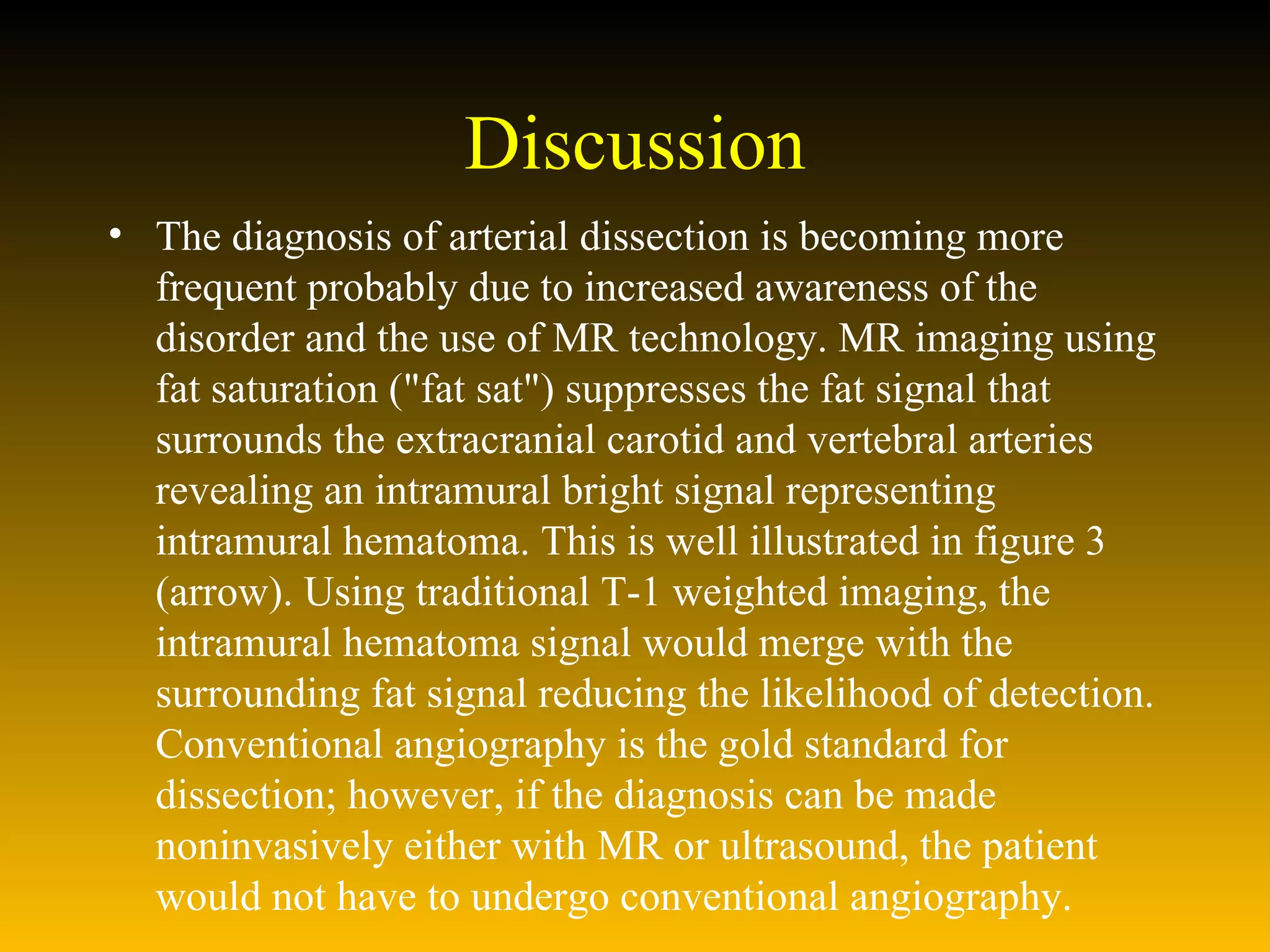Discussion The diagnosis of arterial dissection is becoming more frequent probably due to increased awareness of the disorder and the use of MR technology. MR imaging using fat saturation ("fat sat") suppresses the fat signal that surrounds the extracranial carotid and vertebral arteries revealing an intramural bright signal representing intramural hematoma. This is well illustrated in figure 3 (arrow). Using traditional T-1 weighted imaging, the intramural hematoma signal would merge with the surrounding fat signal reducing the likelihood of detection. Conventional angiography is the gold standard for dissection; however, if the diagnosis can be made noninvasively either with MR or ultrasound, the patient would not have to undergo conventional angiography.  