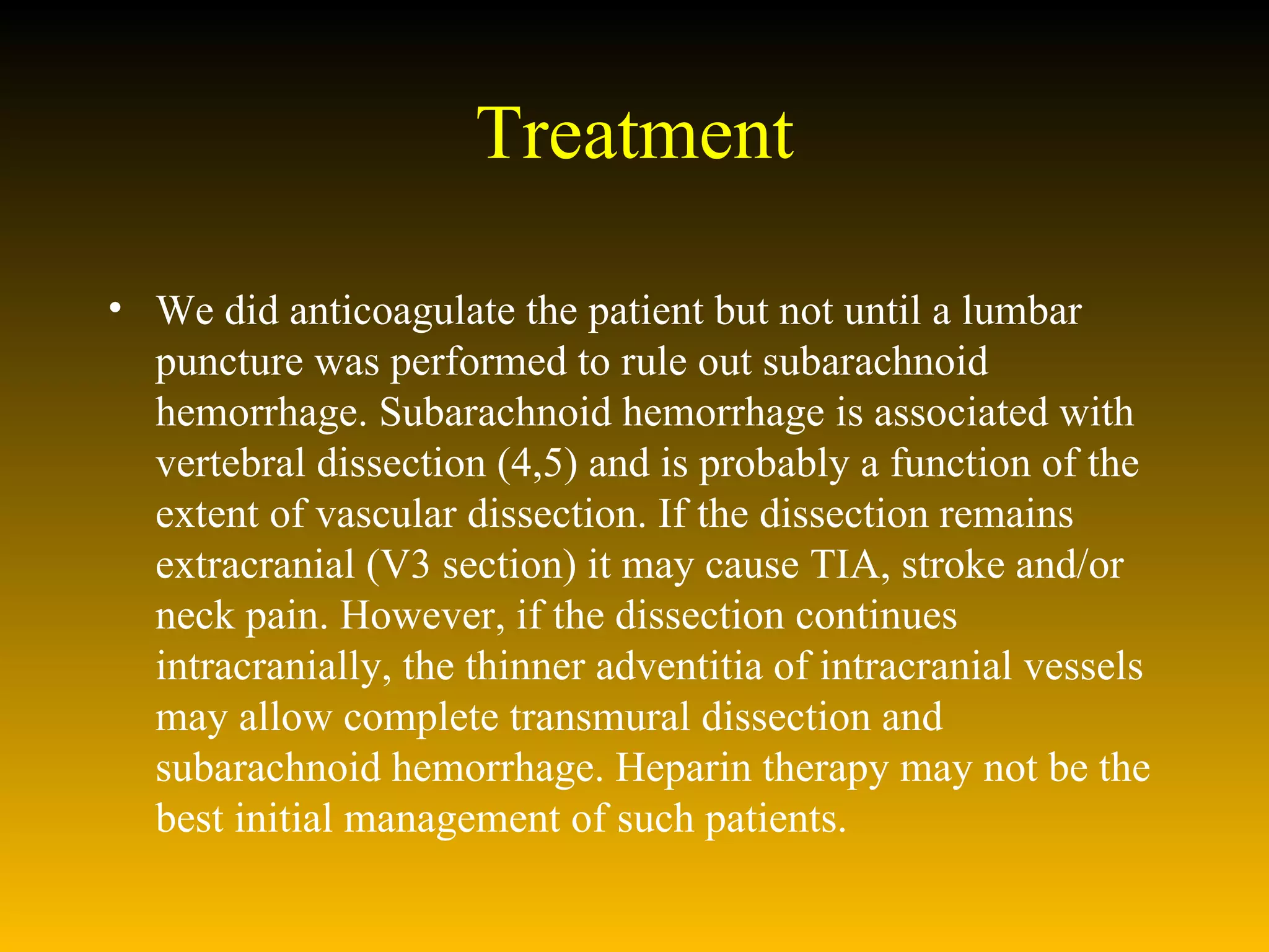 Treatment We did anticoagulate the patient but not until a lumbar puncture was performed to rule out subarachnoid hemorrhage. Subarachnoid hemorrhage is associated with vertebral dissection (4,5) and is probably a function of the extent of vascular dissection. If the dissection remains extracranial (V3 section) it may cause TIA, stroke and/or neck pain. However, if the dissection continues intracranially, the thinner adventitia of intracranial vessels may allow complete transmural dissection and subarachnoid hemorrhage. Heparin therapy may not be the best initial management of such patients.  