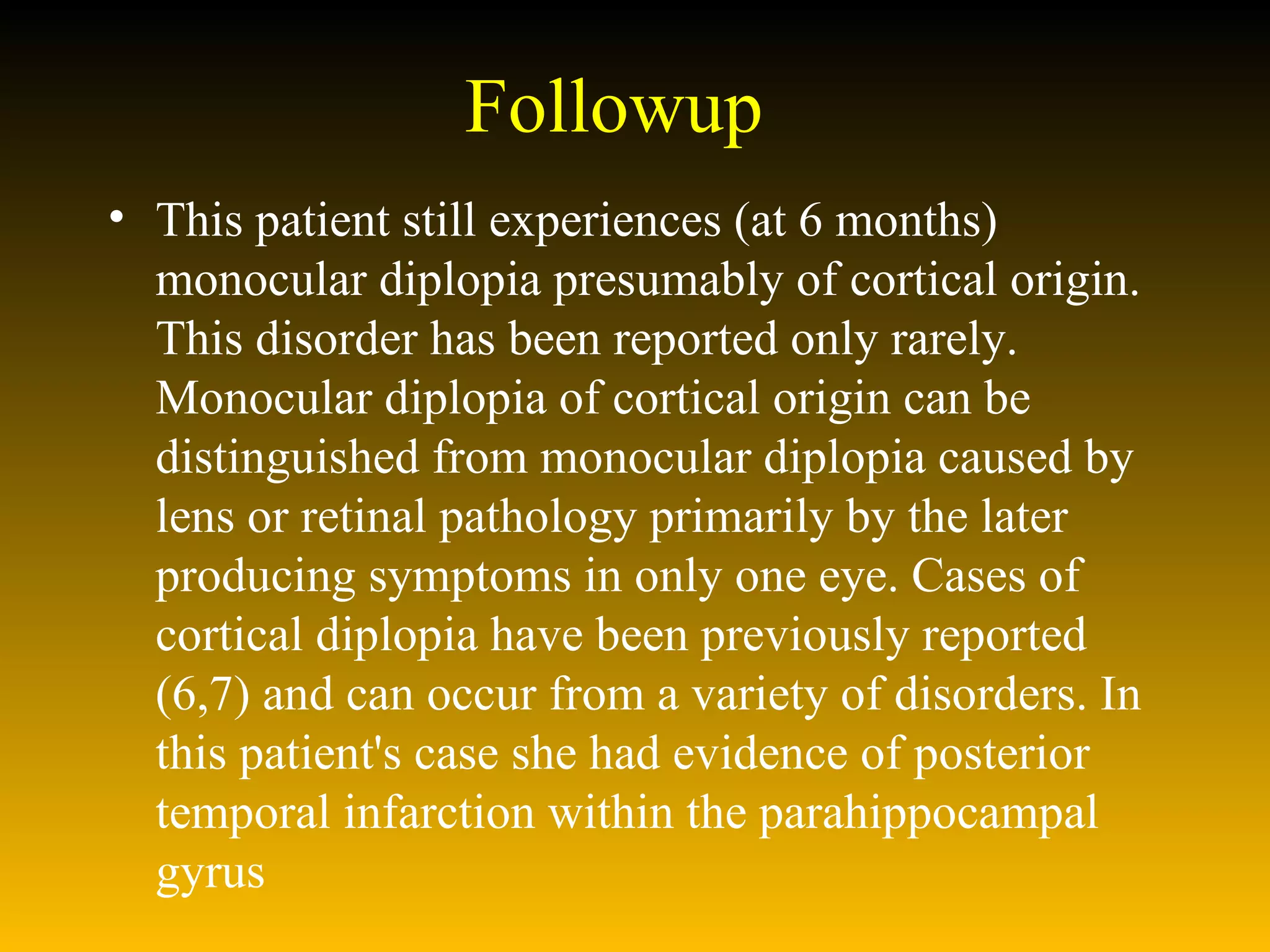 Followup This patient still experiences (at 6 months) monocular diplopia presumably of cortical origin. This disorder has been reported only rarely. Monocular diplopia of cortical origin can be distinguished from monocular diplopia caused by lens or retinal pathology primarily by the later producing symptoms in only one eye. Cases of cortical diplopia have been previously reported (6,7) and can occur from a variety of disorders. In this patient's case she had evidence of posterior temporal infarction within the parahippocampal gyrus 