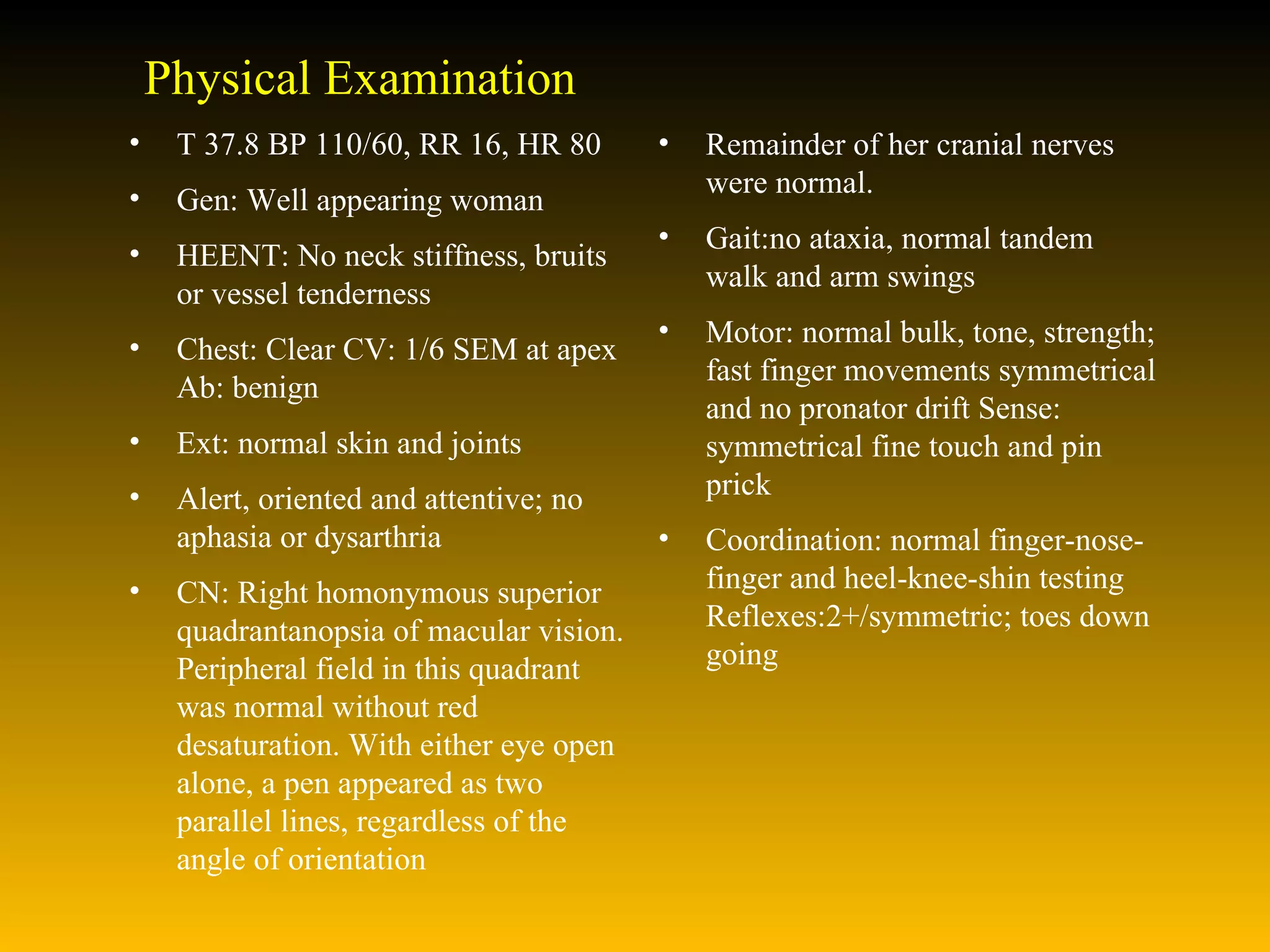Physical Examination T 37.8 BP 110/60, RR 16, HR 80 Gen: Well appearing woman HEENT: No neck stiffness, bruits or vessel tenderness  Chest: Clear CV: 1/6 SEM at apex Ab: benign  Ext: normal skin and joints  Alert, oriented and attentive; no aphasia or dysarthria  CN: Right homonymous superior quadrantanopsia of macular vision. Peripheral field in this quadrant was normal without red desaturation. With either eye open alone, a pen appeared as two parallel lines, regardless of the angle of orientation Remainder of her cranial nerves were normal.  Gait:no ataxia, normal tandem walk and arm swings  Motor: normal bulk, tone, strength; fast finger movements symmetrical and no pronator drift Sense: symmetrical fine touch and pin prick  Coordination: normal finger-nose-finger and heel-knee-shin testing Reflexes:2+/symmetric; toes down going  
