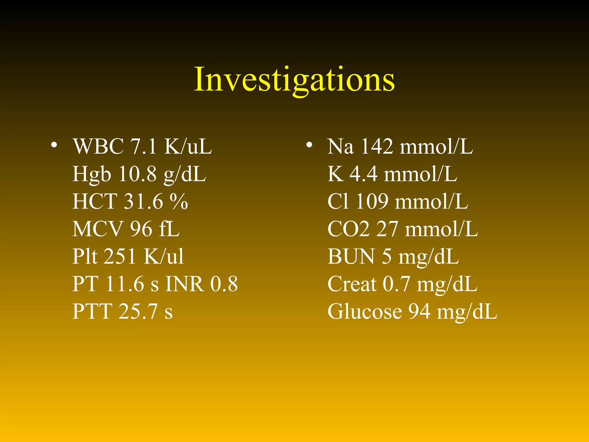 Investigations WBC 7.1 K/uL Hgb 10.8 g/dL HCT 31.6 % MCV 96 fL Plt 251 K/ul PT 11.6 s INR 0.8  PTT 25.7 s  Na 142 mmol/L K 4.4 mmol/L Cl 109 mmol/L CO2 27 mmol/L BUN 5 mg/dL Creat 0.7 mg/dL Glucose 94 mg/dL 
