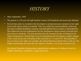 HISTORY Date: September, 1995  The patient is a 29 year old right handed women with headache and monocular diplopia.  Several days prior to evaluation she developed a constant pressure sensation in her right lower neck region which was painful. This was unlike her usual headaches where she develops occipital throbbing, scotoma, and photophobia but no nausea or phonophobia. She underwent cervical manipulation by her chiropractor which caused worsened neck pain and new headache. The pain persisted and she returned the day of admission for repeat manipulation. During high cervical manipulation she developed a sudden change in her visual acuity and worsening of her neck pain to "11 out of 10". She described a loss of vision to her right; for example, she noticed that faces did not have a left eye. On further questioning she stated she saw objects as double, even if she covered an eye.  She denied Lhermitte's phenomenon, appendicular numbness or weakness, bowel or bladder disturbance, dysarthria, vertigo and ataxia.  