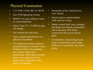 Physical Examination T 37.8 BP 110/60, RR 16, HR 80 Gen: Well appearing woman HEENT: No neck stiffness, bruits or vessel tenderness  Chest: Clear CV: 1/6 SEM at apex Ab: benign  Ext: normal skin and joints  Alert, oriented and attentive; no aphasia or dysarthria  CN: Right homonymous superior quadrantanopsia of macular vision. Peripheral field in this quadrant was normal without red desaturation. With either eye open alone, a pen appeared as two parallel lines, regardless of the angle of orientation Remainder of her cranial nerves were normal.  Gait:no ataxia, normal tandem walk and arm swings  Motor: normal bulk, tone, strength; fast finger movements symmetrical and no pronator drift Sense: symmetrical fine touch and pin prick  Coordination: normal finger-nose-finger and heel-knee-shin testing Reflexes:2+/symmetric; toes down going  
