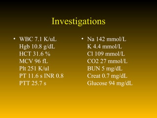 Investigations WBC 7.1 K/uL Hgb 10.8 g/dL HCT 31.6 % MCV 96 fL Plt 251 K/ul PT 11.6 s INR 0.8  PTT 25.7 s  Na 142 mmol/L K 4.4 mmol/L Cl 109 mmol/L CO2 27 mmol/L BUN 5 mg/dL Creat 0.7 mg/dL Glucose 94 mg/dL 