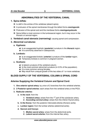 Dr Adel Bondok                           3                     VERTEBRAL CANAL


           ABNORMALITIES OF THE VERTEBRAL CANAL
1. Spina bifida:
     Is cleft in the arches of the vertebrae (absent spine).
     A protrusion of the spinal membranes through the defect forms meningocele
     Protrusion of the spinal cord and the menibese forms meningomyelocele.
     Spina bifida is most common in the lumbosacral region, but it may occur in the
     thoracic or cervical region.
2. Vertebral canal stenosis (narrowing): causing spinal cord compression.
3. Abnormal curvatures:
  a. Kyphosis:
            Is an exaggerated kyphotic (posterior) curvature in the thoracic region.
            It is commonly observed in osteoporosis.
  b. Lordosis:
            Is an exaggerated lordotic (anterior) curvature of the lumbar region.
            Temporary lordosis is common in pregnant women.
  c. Scoliosis:
            Is lateral curvature of the vertebral column.
            Is the most common abnormal curvature (in 0.5% of the population).
            It is more common among females
            May result from unequal growth of the two sides of 1 or more vertebrae.

BLOOD SUPPLY OF THE VERTEBRAL COLUMN & SPINAL CORD

Arteries Supplying the Vertebral Column and Spinal Cord:

  1. One anterior spinal artery: by union of 2 branches from the vertebral arteries.
  2. 2 Posterior spinal arteries: each arises from the vertebral artery or the PICA.
  3. Radicular arteries:
       a. In the neck: from the
              1. Vertebral artery: arises from the 1st part of the subclavian artery.
              2. Ascending cervical artery: arises from the inferior thyroid artery.
       b. In the thorax: from the posterior intercostal arteries (thoracic aorta).
       c. Lumbar region: from the lumbar arteries (abdominal aorta).
       d. Sacrum and Coccyx:
              1. Median sacral artery: arises from the abdominal aorta.
              2. Lateral sacral arteries: from the internal iliac artery.


                            www.abondok.jeeran.com
 