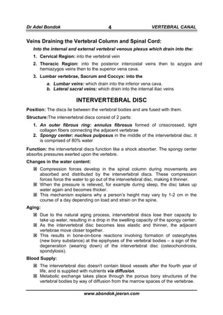 Dr Adel Bondok                            4                     VERTEBRAL CANAL


Veins Draining the Vertebral Column and Spinal Cord:
    Into the internal and external vertebral venous plexus which drain into the:
    1. Cervical Region: into the vertebral vein
    2. Thoracic Region: into the posterior intercostal veins then to azygos and
       hemiazygos veins then to the superior vena cava.
    3. Lumbar vertebrae, Sacrum and Coccyx: into the
          a. Lumbar veins: which drain into the inferior vena cava.
          b. Lateral sacral veins: which drain into the internal iliac veins

                         INTERVERTEBRAL DISC
Position: The discs lie between the vertebral bodies and are fused with them.
Structure:The intervertebral discs consist of 2 parts:
    1. An outer fibrous ring: annulus fibrosus formed of crisscrossed, tight
       collagen fibers connecting the adjacent vertebrae
    2. Spongy center: nucleus pulposus in the middle of the intervertebral disc. It
       is comprised of 80% water
.
Function: the intervertebral discs function like a shock absorber. The spongy center
absorbs pressures exerted upon the vertebre.
Changes in the water content:
       Compression forces develop in the spinal column during movements are
       absorbed and distributed by the intervertebral discs. These compression
       forces force the water to go out of the intervertebral disc, making it thinner.
       When the pressure is relieved, for example during sleep, the disc takes up
       water again and becomes thicker.
       This mechanism explains why a person’s height may vary by 1-2 cm in the
       course of a day depending on load and strain on the spine.
Aging:
       Due to the natural aging process, intervertebral discs lose their capacity to
       take up water, resulting in a drop in the swelling capacity of the spongy center.
       As the intervertebral disc becomes less elastic and thinner, the adjacent
       vertebrae move closer together.
       This results in bone-on-bone reactions involving formation of osteophytes
       (new bony substance) at the epiphyses of the vertebral bodies – a sign of the
       degeneration (wearing down) of the intervertebral disc (osteochondrosis,
       spondylosis).
Blood Supply:
       The intervertebral disc doesn't contain blood vessels after the fourth year of
       life, and is supplied with nutrients via diffusion.
       Metabolic exchange takes place through the porous bony structures of the
       vertebral bodies by way of diffusion from the marrow spaces of the vertebrae.

                             www.abondok.jeeran.com
 