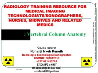 RADIOLOGY TRAINING RESOURCE FOR
MEDICAL IMAGING
TECHNOLOGISTS/SONOGRAPHERS,
NURSES, MIDWIVES AND RELATED
MEDICS
Module 3: Vertebral Column Anatomy
Course lecturer
Nchanji Nkeh Keneth
Radiologic Technologist/Sonographer
CSMRR: 001012016
+237 671459765
B.TECH/HPD in MDIRT
(St. LOUIS UNIHEBS, Univ Buea)
excellence660@gmail.com
MedicalImagingTrainingResourceForMedicalImagTech,Nurses,Midwivesand
Medics,NchanjiNkehKeneth
1
10/23/2020
 