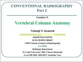 CONVENTIONAL RADIOGRAPHY
Part 2
Lecture 3:
Vertebral Column Anatomy
Nchanji N. Kenneth
kennchanji@yahoo.com/ excellence660@gmail.com
662695118/671459765
B.TECH/HPD MDIRT
CHM Virtued Academy India(Ongoing)
LEADER
Radiology Department
St. Louis University, Mile 3 Nkwen Bamenda
Level 200 MDI, 2016/2017 Academic Year
 
