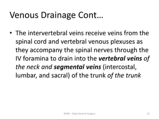 Venous Drainage Cont…
• The intervertebral veins receive veins from the
spinal cord and vertebral venous plexuses as
they accompany the spinal nerves through the
IV foramina to drain into the vertebral veins of
the neck and segmental veins (intercostal,
lumbar, and sacral) of the trunk of the trunk
12
KCMC - Dept General Surgery
 