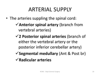 ARTERIAL SUPPLY
• The arteries suppling the spinal cord:
Anterior spinal artery (branch from
vertebral arteries)
2 Posterior spinal arteries (branch of
either the vertebral artery or the
posterior inferior cerebellar artery)
Segmental medullary (Ant & Post br)
Radicular arteries
14
KCMC - Dept General Surgery
 
