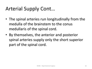 Arterial Supply Cont…
• The spinal arteries run longitudinally from the
medulla of the brainstem to the conus
medullaris of the spinal cord.
• By themselves, the anterior and posterior
spinal arteries supply only the short superior
part of the spinal cord.
16
KCMC - Dept General Surgery
 