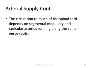 Arterial Supply Cont…
• The circulation to much of the spinal cord
depends on segmental medullary and
radicular arteries running along the spinal
nerve roots.
17
KCMC - Dept General Surgery
 