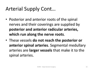 Arterial Supply Cont…
• Posterior and anterior roots of the spinal
nerves and their coverings are supplied by
posterior and anterior radicular arteries,
which run along the nerve roots.
• These vessels do not reach the posterior or
anterior spinal arteries. Segmental medullary
arteries are larger vessels that make it to the
spinal arteries.
22
KCMC - Dept General Surgery
 