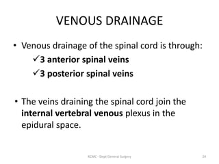 VENOUS DRAINAGE
• Venous drainage of the spinal cord is through:
3 anterior spinal veins
3 posterior spinal veins
• The veins draining the spinal cord join the
internal vertebral venous plexus in the
epidural space.
24
KCMC - Dept General Surgery
 