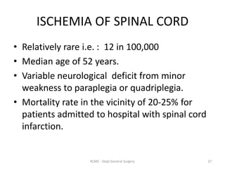 ISCHEMIA OF SPINAL CORD
• Relatively rare i.e. : 12 in 100,000
• Median age of 52 years.
• Variable neurological deficit from minor
weakness to paraplegia or quadriplegia.
• Mortality rate in the vicinity of 20-25% for
patients admitted to hospital with spinal cord
infarction.
27
KCMC - Dept General Surgery
 