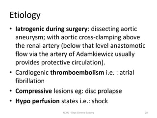 Etiology
• Iatrogenic during surgery: dissecting aortic
aneurysm; with aortic cross-clamping above
the renal artery (below that level anastomotic
flow via the artery of Adamkiewicz usually
provides protective circulation).
• Cardiogenic thromboembolism i.e. : atrial
fibrillation
• Compressive lesions eg: disc prolapse
• Hypo perfusion states i.e.: shock
28
KCMC - Dept General Surgery
 