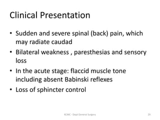 Clinical Presentation
• Sudden and severe spinal (back) pain, which
may radiate caudad
• Bilateral weakness , paresthesias and sensory
loss
• In the acute stage: flaccid muscle tone
including absent Babinski reflexes
• Loss of sphincter control
29
KCMC - Dept General Surgery
 