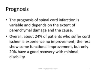 Prognosis
• The prognosis of spinal cord infarction is
variable and depends on the extent of
parenchymal damage and the cause.
• Overall, about 24% of patients who suffer cord
ischemia experience no improvement; the rest
show some functional improvement, but only
20% have a good recovery with minimal
disability.
31
KCMC - Dept General Surgery
 