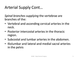 Arterial Supply Cont…
Spinal branches supplying the vertebrae are
branches of the:
• Vertebral and ascending cervical arteries in the
neck.
• Posterior intercostal arteries in the thoracic
region.
• Subcostal and lumbar arteries in the abdomen.
• Iliolumbar and lateral and medial sacral arteries
in the pelvis
5
KCMC - Dept General Surgery
 