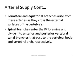 Arterial Supply Cont…
• Periosteal and equatorial branches arise from
these arteries as they cross the external
surfaces of the vertebrae.
• Spinal branches enter the IV foramina and
divide into anterior and posterior vertebral
canal branches that pass to the vertebral body
and vertebral arch, respectively.
7
KCMC - Dept General Surgery
 