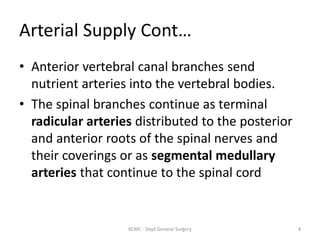 Arterial Supply Cont…
• Anterior vertebral canal branches send
nutrient arteries into the vertebral bodies.
• The spinal branches continue as terminal
radicular arteries distributed to the posterior
and anterior roots of the spinal nerves and
their coverings or as segmental medullary
arteries that continue to the spinal cord
8
KCMC - Dept General Surgery
 
