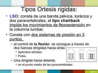 Tipos Ortesis rigidas: 
• LSO: consta de una banda pélvica, torácica y 
dos paravertebrales, el tipo chairback 
impide los movimientos de flexoextensión en 
la columna lumbar. 
• Consta con dos sistemas de presión en 3 
puntos, 
– el control de la flexión se consigue a traves de 
dos fuerzas dirigidas hacia atrás: 
• Apéndice xifoides. 
• Pubis. 
– Una dirigida hacia delante. 
• en el punto medio de las paravertebrales 
 