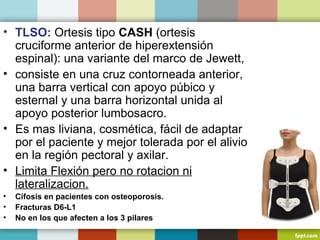 • TLSO: Ortesis tipo CASH (ortesis 
cruciforme anterior de hiperextensión 
espinal): una variante del marco de Jewett, 
• consiste en una cruz contorneada anterior, 
una barra vertical con apoyo púbico y 
esternal y una barra horizontal unida al 
apoyo posterior lumbosacro. 
• Es mas liviana, cosmética, fácil de adaptar 
por el paciente y mejor tolerada por el alivio 
en la región pectoral y axilar. 
• Limita Flexión pero no rotacion ni 
lateralizacion. 
• Cifosis en pacientes con osteoporosis. 
• Fracturas D6-L1 
• No en los que afecten a los 3 pilares 
 