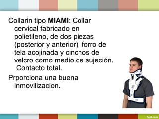Collarin tipo MIAMI: Collar 
cervical fabricado en 
polietileno, de dos piezas 
(posterior y anterior), forro de 
tela acojinada y cinchos de 
velcro como medio de sujeción. 
Contacto total. 
Prporciona una buena 
inmovilizacion. 
 