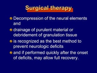 Surgical therapy
Decompression of the neural elements
and
drainage of purulent material or
debridement of granulation tissue
is recognized as the best method to
prevent neurologic deficits
and if performed quickly after the onset
of deficits, may allow full recovery.
 
