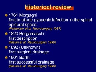 Historical review
1761 Morgagni
first to allude pyogenic infection in the spinal
epidural space
(Feldenzer et al. Neurosurgery 1987)
1820 Bergamaschi
first description
(Hlavin et al. Neurosurgery 1990)
1892 (Unknown)
first surgical drainage
1901 Barth
first successful drainage
(Hlavin et al. Neurosurgery 1990)
 