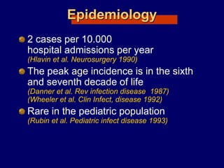 Epidemiology
2 cases per 10.000
hospital admissions per year
(Hlavin et al. Neurosurgery 1990)
The peak age incidence is in the sixth
and seventh decade of life
(Danner et al. Rev infection disease 1987)
(Wheeler et al. Clin Infect, disease 1992)
Rare in the pediatric population
(Rubin et al. Pediatric infect disease 1993)
 