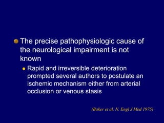The precise pathophysiologic cause of
the neurological impairment is not
known
 Rapid and irreversible deterioration
prompted several authors to postulate an
ischemic mechanism either from arterial
occlusion or venous stasis
(Baker et al. N. Engl J Med 1975)
 