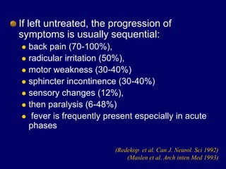 If left untreated, the progression of
symptoms is usually sequential:
 back pain (70-100%),
 radicular irritation (50%),
 motor weakness (30-40%)
 sphincter incontinence (30-40%)
 sensory changes (12%),
 then paralysis (6-48%)
 fever is frequently present especially in acute
phases
(Redekop et al. Can J. Neurol. Sci 1992)
(Maslen et al. Arch inten Med 1993)
 