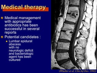 Medical therapy
Medical management
with appropriate
antibiotics has been
successful in several
reports
Potential candidates :
 Lumbar epidural
abscess
with no
neurologic deficit
and bacteriologic
agent has been
cultured
(Wheller et al. Clin Inf Des. 1992)
 