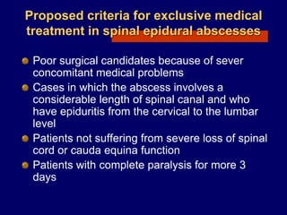 Proposed criteria for exclusive medical
treatment in spinal epidural abscesses
Poor surgical candidates because of sever
concomitant medical problems
Cases in which the abscess involves a
considerable length of spinal canal and who
have epiduritis from the cervical to the lumbar
level
Patients not suffering from severe loss of spinal
cord or cauda equina function
Patients with complete paralysis for more 3
days
 