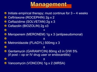 Management
Initiate empirical therapy; must continue for 3 – 4 weeks
Ceftriaxone (ROCEPHIN) 2g x 2
Ceftazidime (SOLVETAN) 2g x 3
Cefazolin (BIOZOLIN) 2g x3
+
Meropenem (MERONEM) 1g x 3 (antipseudomonal)
±
Metronidazole (FLAGYL) 500mg x 3
±
Gentamycin (GARAMYCIN) 80mg x3 in D/W 5%
(if post – op or IV drug user or endocarditis)
±
Vancomycin (VONCON) 1g x 2 (MRSA)
 